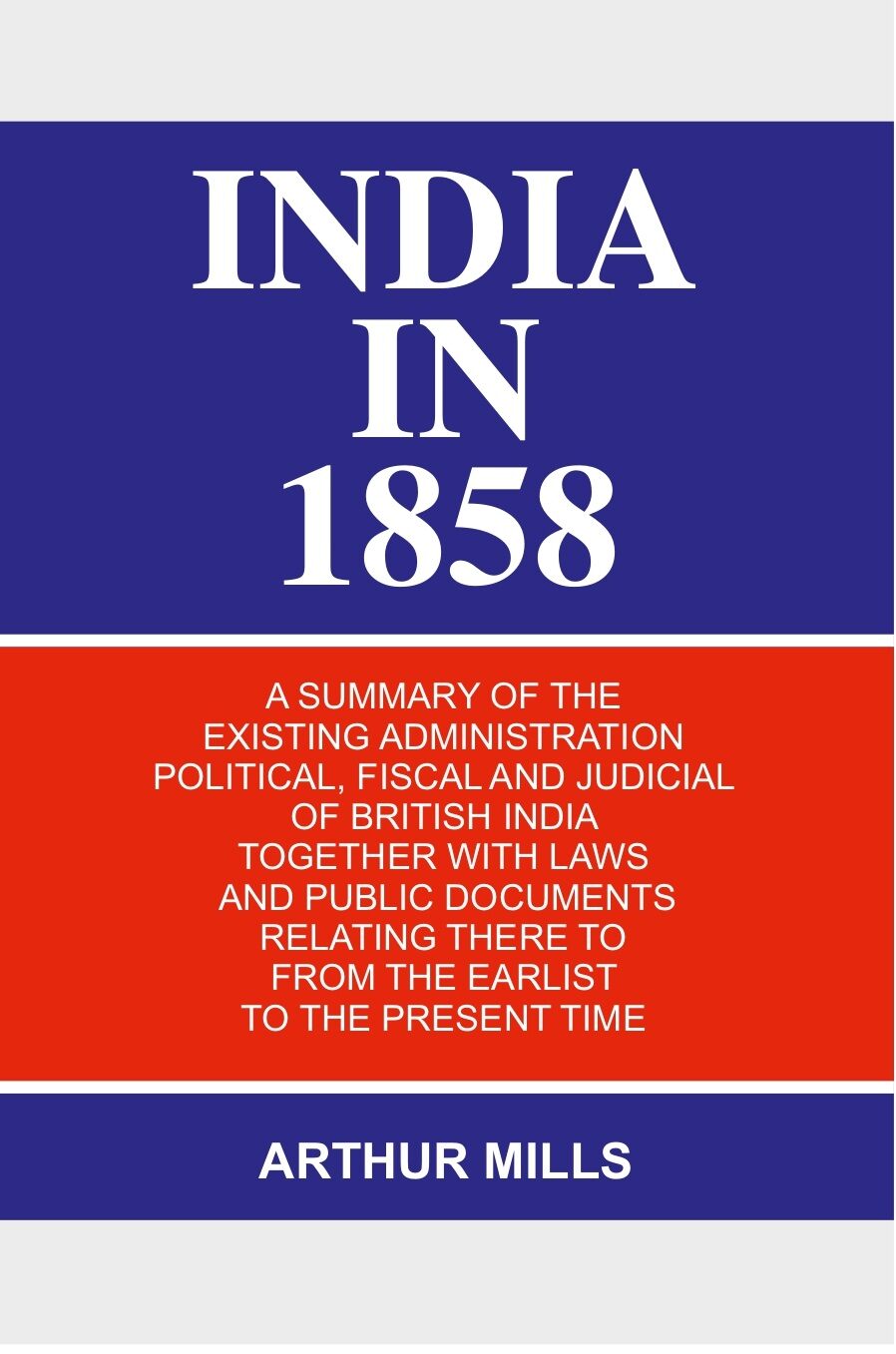 India in 1858: a Summary of the Existing Administration Political, Fiscal and Judicial of British India Together With Laws and Public Documents Relating There to From the Earlist to the Present Time - Gyan Books