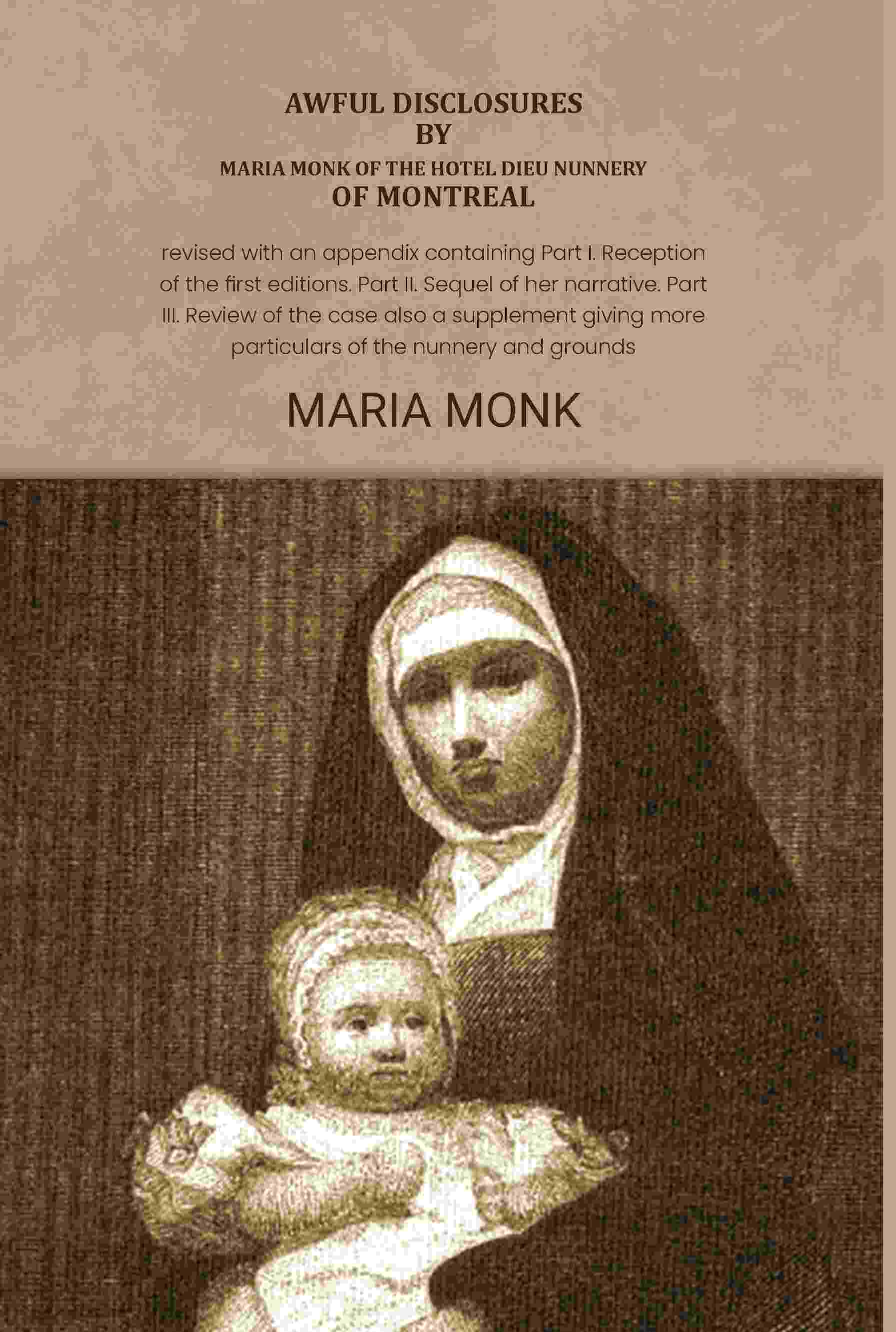 Awful disclosures by Maria Monk of the Hotel Dieu nunnery of Montreal: Revised with an appendix containing Part I. Reception of the first editions. Part II. Sequel of her narrative. Part III. Review of the case also a supplement giving more particulars of